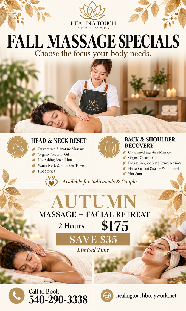 Healing Touch Fall Massage Specials. Head & Neck Reset includes customized massage, scalp serum ritual, a warm neck and shoulder towel, and hot stones. Back & Shoulder Recovery includes customized massage, herbal comfort cream, warm towels and hot stones. Individual and couples options. Autumn Massage + Facial Retreat: 2 hours, $175, save $35. Limited time. Call 540-290-3383 to book.
